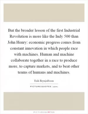 But the broader lesson of the first Industrial Revolution is more like the Indy 500 than John Henry: economic progress comes from constant innovation in which people race with machines. Human and machine collaborate together in a race to produce more, to capture markets, and to beat other teams of humans and machines Picture Quote #1