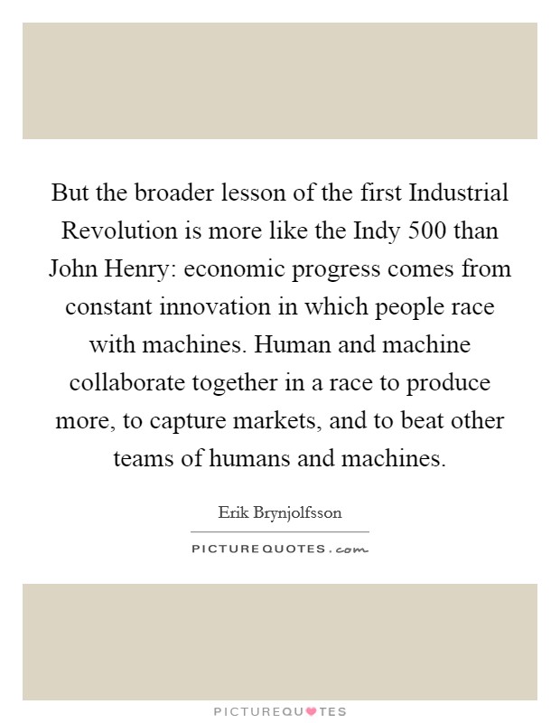 But the broader lesson of the first Industrial Revolution is more like the Indy 500 than John Henry: economic progress comes from constant innovation in which people race with machines. Human and machine collaborate together in a race to produce more, to capture markets, and to beat other teams of humans and machines Picture Quote #1