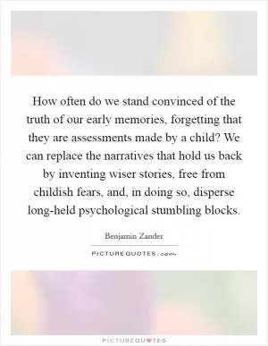 How often do we stand convinced of the truth of our early memories, forgetting that they are assessments made by a child? We can replace the narratives that hold us back by inventing wiser stories, free from childish fears, and, in doing so, disperse long-held psychological stumbling blocks Picture Quote #1