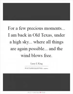 For a few precious moments... I am back in Old Texas, under a high sky... where all things are again possible... and the wind blows free Picture Quote #1