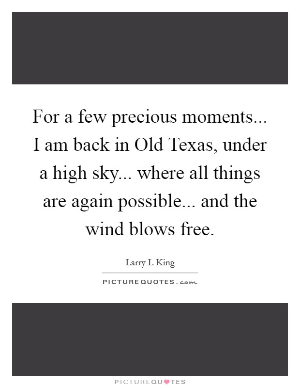 For a few precious moments... I am back in Old Texas, under a high sky... where all things are again possible... and the wind blows free Picture Quote #1