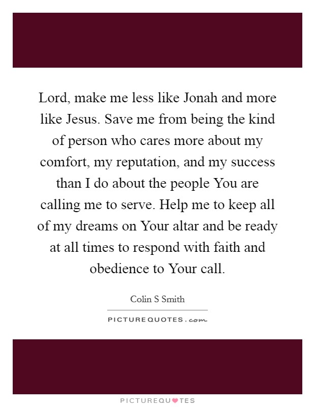 Lord, make me less like Jonah and more like Jesus. Save me from being the kind of person who cares more about my comfort, my reputation, and my success than I do about the people You are calling me to serve. Help me to keep all of my dreams on Your altar and be ready at all times to respond with faith and obedience to Your call Picture Quote #1