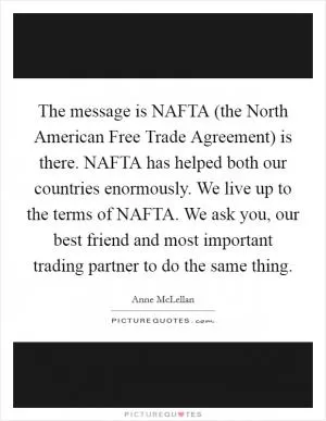 The message is NAFTA (the North American Free Trade Agreement) is there. NAFTA has helped both our countries enormously. We live up to the terms of NAFTA. We ask you, our best friend and most important trading partner to do the same thing Picture Quote #1