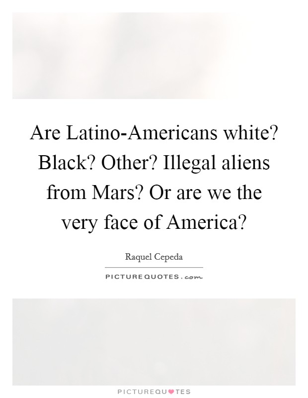 Are Latino-Americans white? Black? Other? Illegal aliens from Mars? Or are we the very face of America? Picture Quote #1