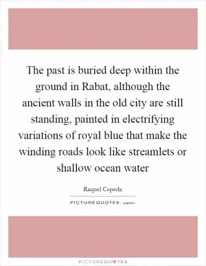 The past is buried deep within the ground in Rabat, although the ancient walls in the old city are still standing, painted in electrifying variations of royal blue that make the winding roads look like streamlets or shallow ocean water Picture Quote #1