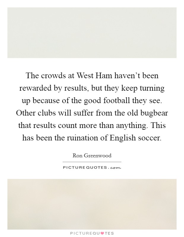 The crowds at West Ham haven't been rewarded by results, but they keep turning up because of the good football they see. Other clubs will suffer from the old bugbear that results count more than anything. This has been the ruination of English soccer Picture Quote #1