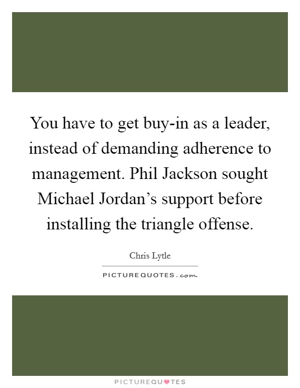 You have to get buy-in as a leader, instead of demanding adherence to management. Phil Jackson sought Michael Jordan's support before installing the triangle offense Picture Quote #1