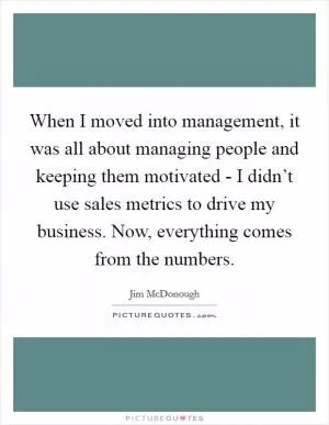 When I moved into management, it was all about managing people and keeping them motivated - I didn’t use sales metrics to drive my business. Now, everything comes from the numbers Picture Quote #1