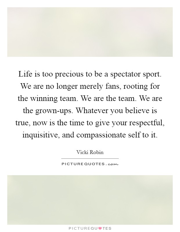 Life is too precious to be a spectator sport. We are no longer merely fans, rooting for the winning team. We are the team. We are the grown-ups. Whatever you believe is true, now is the time to give your respectful, inquisitive, and compassionate self to it Picture Quote #1