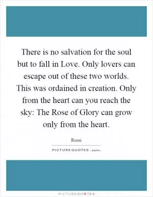 There is no salvation for the soul but to fall in Love. Only lovers can escape out of these two worlds. This was ordained in creation. Only from the heart can you reach the sky: The Rose of Glory can grow only from the heart Picture Quote #1