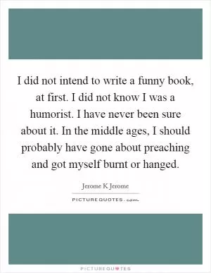 I did not intend to write a funny book, at first. I did not know I was a humorist. I have never been sure about it. In the middle ages, I should probably have gone about preaching and got myself burnt or hanged Picture Quote #1