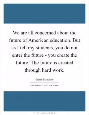 We are all concerned about the future of American education. But as I tell my students, you do not enter the future - you create the future. The future is created through hard work Picture Quote #1