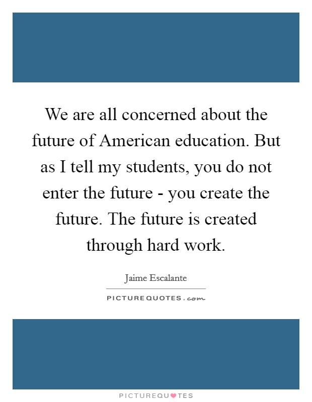 We are all concerned about the future of American education. But as I tell my students, you do not enter the future - you create the future. The future is created through hard work Picture Quote #1