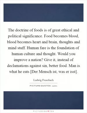 The doctrine of foods is of great ethical and political significance. Food becomes blood, blood becomes heart and brain, thoughts and mind stuff. Human fare is the foundation of human culture and thought. Would you improve a nation? Give it, instead of declamations against sin, better food. Man is what he eats [Der Mensch ist, was er isst] Picture Quote #1