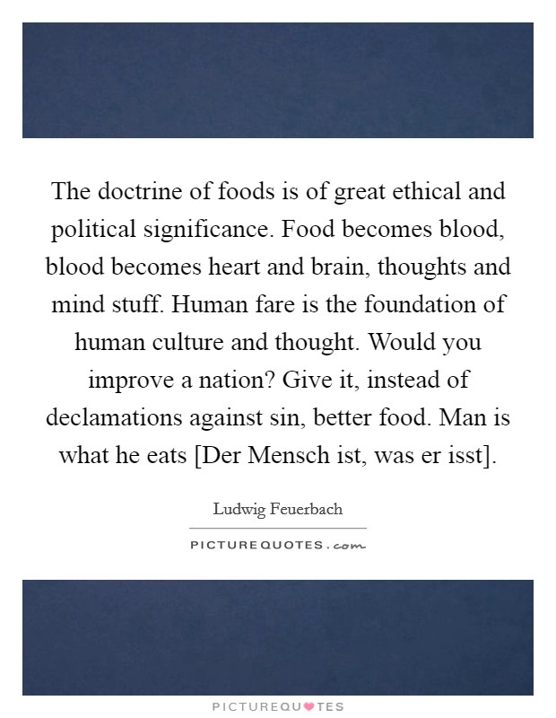 The doctrine of foods is of great ethical and political significance. Food becomes blood, blood becomes heart and brain, thoughts and mind stuff. Human fare is the foundation of human culture and thought. Would you improve a nation? Give it, instead of declamations against sin, better food. Man is what he eats [Der Mensch ist, was er isst] Picture Quote #1