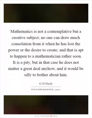 Mathematics is not a contemplative but a creative subject; no one can draw much consolation from it when he has lost the power or the desire to create; and that is apt to happen to a mathematician rather soon. It is a pity, but in that case he does not matter a great deal anyhow, and it would be silly to bother about him Picture Quote #1