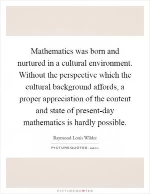 Mathematics was born and nurtured in a cultural environment. Without the perspective which the cultural background affords, a proper appreciation of the content and state of present-day mathematics is hardly possible Picture Quote #1