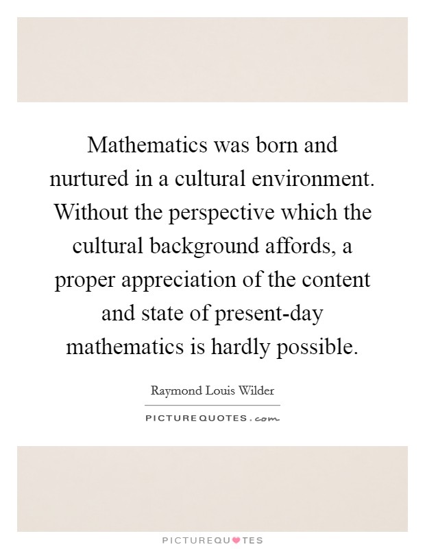 Mathematics was born and nurtured in a cultural environment. Without the perspective which the cultural background affords, a proper appreciation of the content and state of present-day mathematics is hardly possible Picture Quote #1
