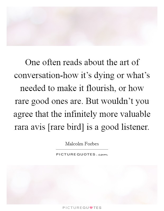 One often reads about the art of conversation-how it's dying or what's needed to make it flourish, or how rare good ones are. But wouldn't you agree that the infinitely more valuable rara avis [rare bird] is a good listener Picture Quote #1