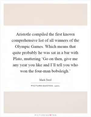 Aristotle compiled the first known comprehensive list of all winners of the Olympic Games. Which means that quite probably he was sat in a bar with Plato, muttering ‘Go on then, give me any year you like and I’ll tell you who won the four-man bobsleigh.’ Picture Quote #1