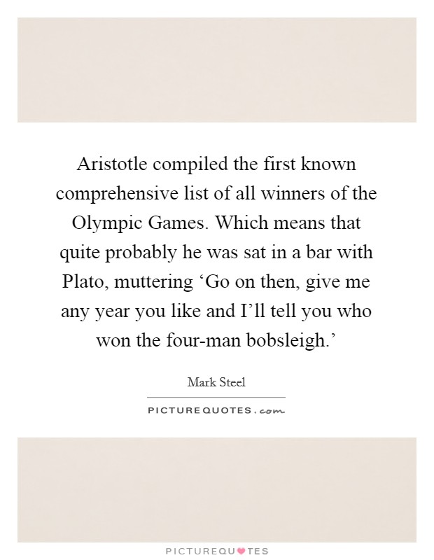 Aristotle compiled the first known comprehensive list of all winners of the Olympic Games. Which means that quite probably he was sat in a bar with Plato, muttering ‘Go on then, give me any year you like and I'll tell you who won the four-man bobsleigh.' Picture Quote #1