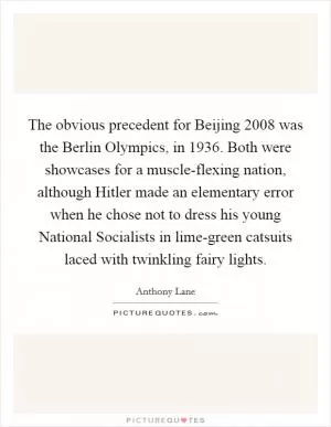 The obvious precedent for Beijing 2008 was the Berlin Olympics, in 1936. Both were showcases for a muscle-flexing nation, although Hitler made an elementary error when he chose not to dress his young National Socialists in lime-green catsuits laced with twinkling fairy lights Picture Quote #1