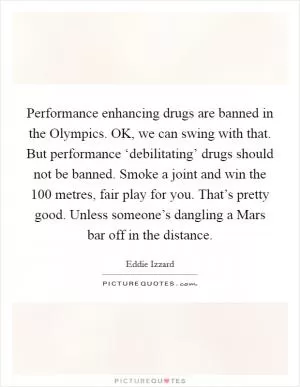 Performance enhancing drugs are banned in the Olympics. OK, we can swing with that. But performance ‘debilitating’ drugs should not be banned. Smoke a joint and win the 100 metres, fair play for you. That’s pretty good. Unless someone’s dangling a Mars bar off in the distance Picture Quote #1