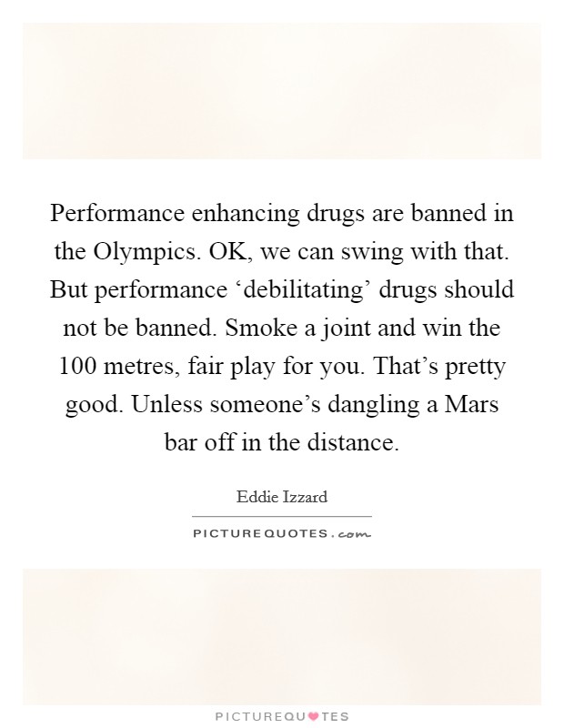 Performance enhancing drugs are banned in the Olympics. OK, we can swing with that. But performance ‘debilitating' drugs should not be banned. Smoke a joint and win the 100 metres, fair play for you. That's pretty good. Unless someone's dangling a Mars bar off in the distance Picture Quote #1
