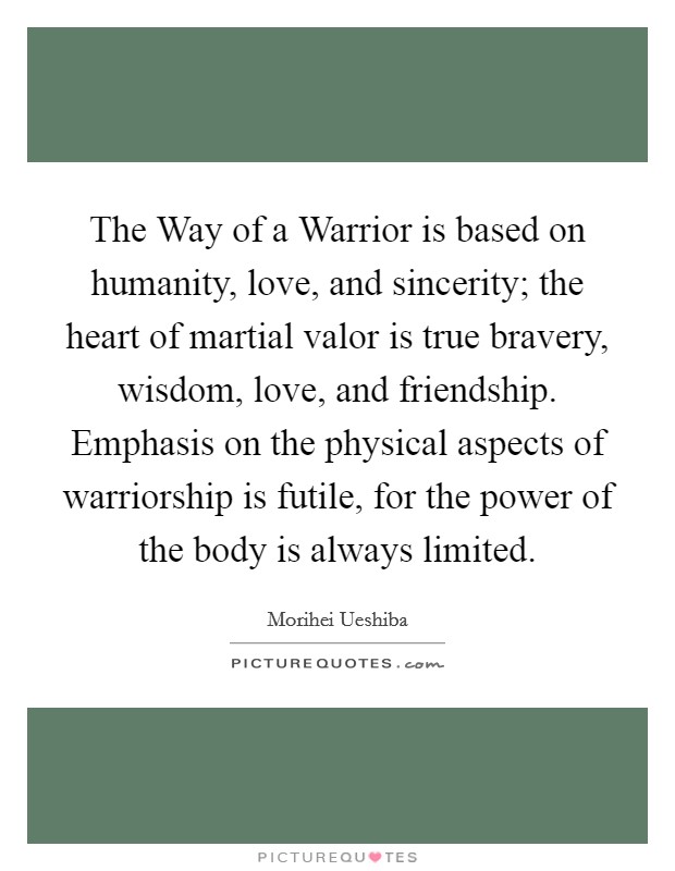 The Way of a Warrior is based on humanity, love, and sincerity; the heart of martial valor is true bravery, wisdom, love, and friendship. Emphasis on the physical aspects of warriorship is futile, for the power of the body is always limited Picture Quote #1