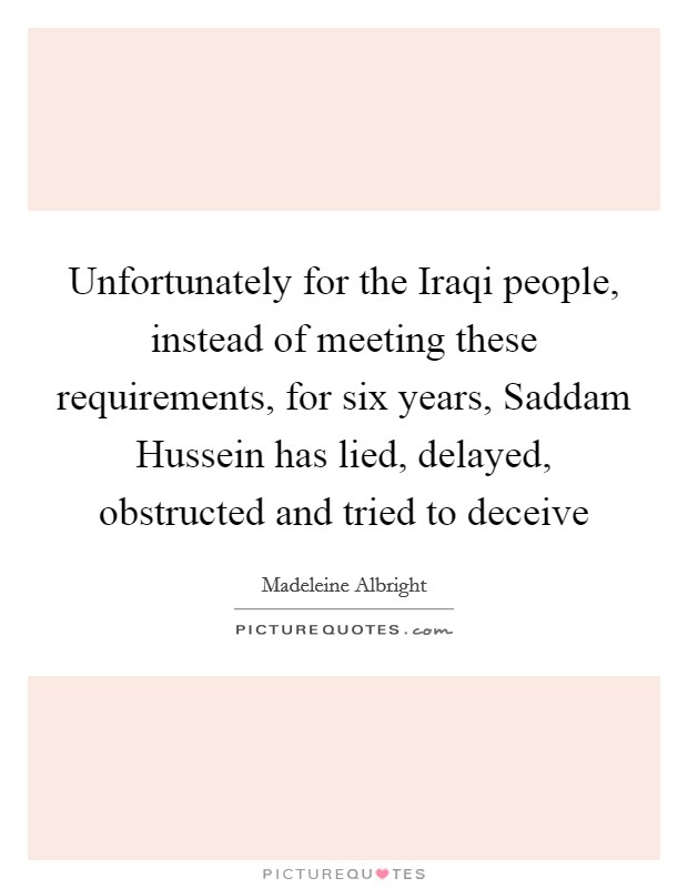Unfortunately for the Iraqi people, instead of meeting these requirements, for six years, Saddam Hussein has lied, delayed, obstructed and tried to deceive Picture Quote #1