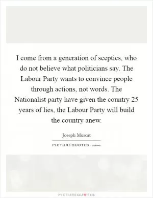 I come from a generation of sceptics, who do not believe what politicians say. The Labour Party wants to convince people through actions, not words. The Nationalist party have given the country 25 years of lies, the Labour Party will build the country anew Picture Quote #1