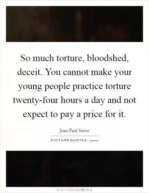 So much torture, bloodshed, deceit. You cannot make your young people practice torture twenty-four hours a day and not expect to pay a price for it Picture Quote #1