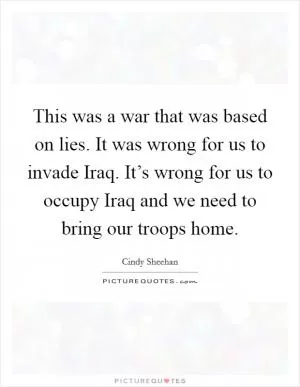 This was a war that was based on lies. It was wrong for us to invade Iraq. It’s wrong for us to occupy Iraq and we need to bring our troops home Picture Quote #1