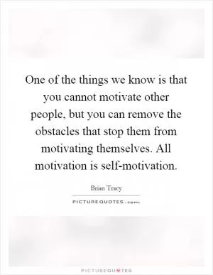 One of the things we know is that you cannot motivate other people, but you can remove the obstacles that stop them from motivating themselves. All motivation is self-motivation Picture Quote #1