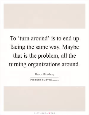 To ‘turn around’ is to end up facing the same way. Maybe that is the problem, all the turning organizations around Picture Quote #1