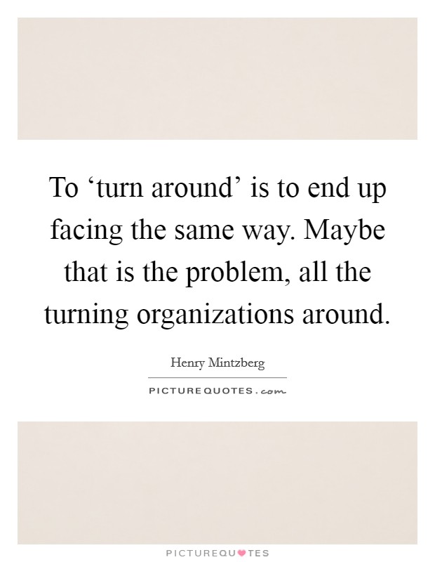 To ‘turn around' is to end up facing the same way. Maybe that is the problem, all the turning organizations around Picture Quote #1