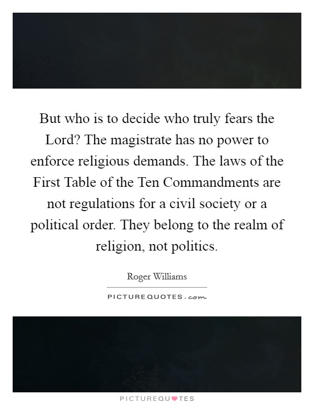 But who is to decide who truly fears the Lord? The magistrate has no power to enforce religious demands. The laws of the First Table of the Ten Commandments are not regulations for a civil society or a political order. They belong to the realm of religion, not politics Picture Quote #1