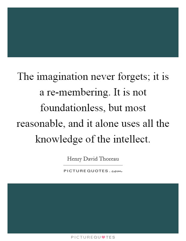 The imagination never forgets; it is a re-membering. It is not foundationless, but most reasonable, and it alone uses all the knowledge of the intellect Picture Quote #1