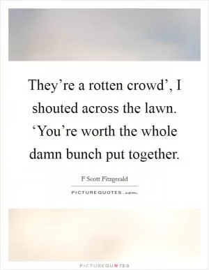 They’re a rotten crowd’, I shouted across the lawn. ‘You’re worth the whole damn bunch put together Picture Quote #1