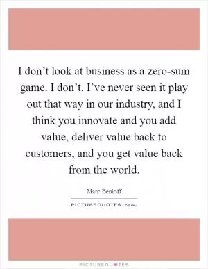 I don’t look at business as a zero-sum game. I don’t. I’ve never seen it play out that way in our industry, and I think you innovate and you add value, deliver value back to customers, and you get value back from the world Picture Quote #1
