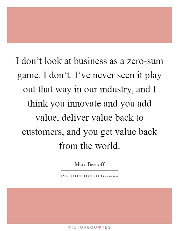 I don't look at business as a zero-sum game. I don't. I've never seen it play out that way in our industry, and I think you innovate and you add value, deliver value back to customers, and you get value back from the world Picture Quote #1