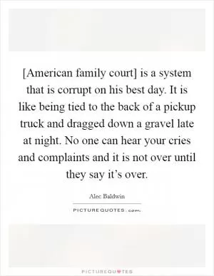 [American family court] is a system that is corrupt on his best day. It is like being tied to the back of a pickup truck and dragged down a gravel late at night. No one can hear your cries and complaints and it is not over until they say it’s over Picture Quote #1