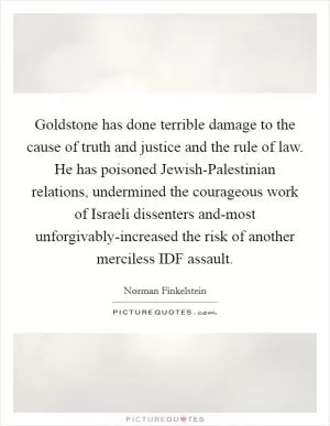 Goldstone has done terrible damage to the cause of truth and justice and the rule of law. He has poisoned Jewish-Palestinian relations, undermined the courageous work of Israeli dissenters and-most unforgivably-increased the risk of another merciless IDF assault Picture Quote #1