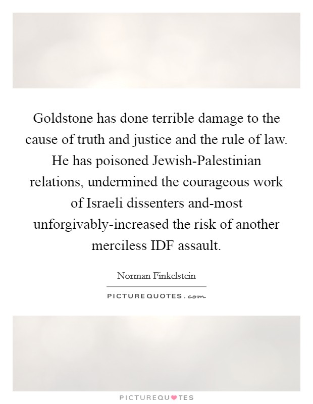 Goldstone has done terrible damage to the cause of truth and justice and the rule of law. He has poisoned Jewish-Palestinian relations, undermined the courageous work of Israeli dissenters and-most unforgivably-increased the risk of another merciless IDF assault Picture Quote #1