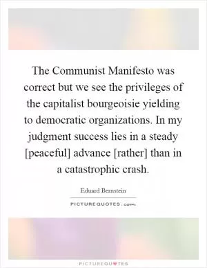 The Communist Manifesto was correct but we see the privileges of the capitalist bourgeoisie yielding to democratic organizations. In my judgment success lies in a steady [peaceful] advance [rather] than in a catastrophic crash Picture Quote #1