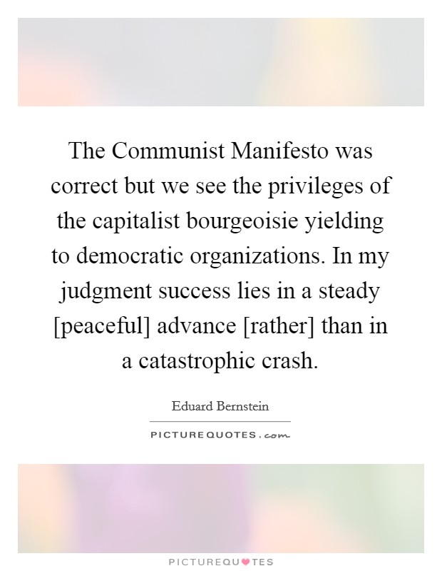 The Communist Manifesto was correct but we see the privileges of the capitalist bourgeoisie yielding to democratic organizations. In my judgment success lies in a steady [peaceful] advance [rather] than in a catastrophic crash Picture Quote #1
