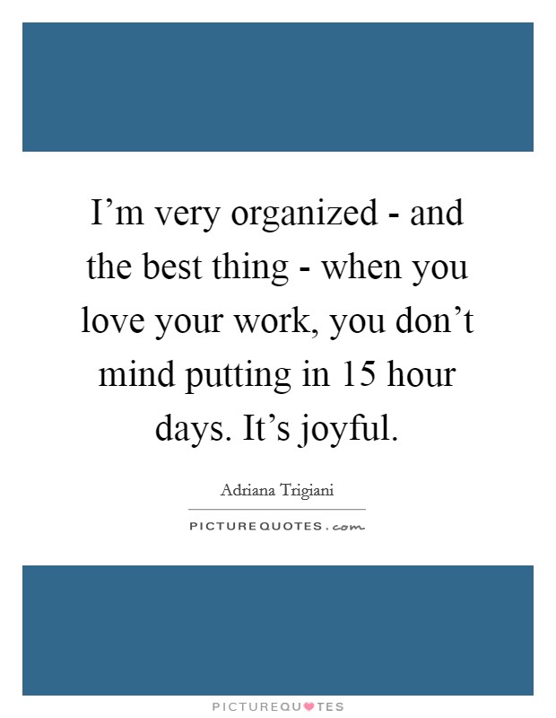 I'm very organized - and the best thing - when you love your work, you don't mind putting in 15 hour days. It's joyful Picture Quote #1