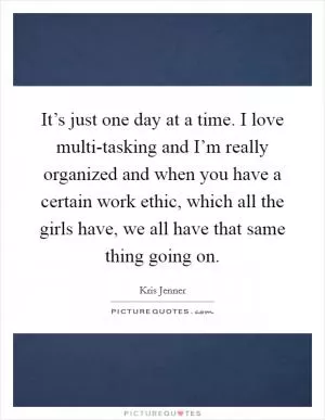 It’s just one day at a time. I love multi-tasking and I’m really organized and when you have a certain work ethic, which all the girls have, we all have that same thing going on Picture Quote #1