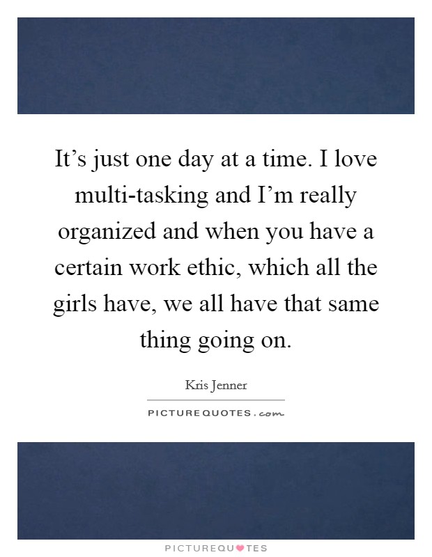 It's just one day at a time. I love multi-tasking and I'm really organized and when you have a certain work ethic, which all the girls have, we all have that same thing going on Picture Quote #1