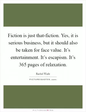 Fiction is just that-fiction. Yes, it is serious business, but it should also be taken for face value. It’s entertainment. It’s escapism. It’s 365 pages of relaxation Picture Quote #1
